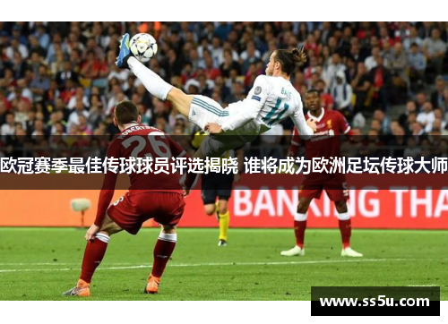 欧冠赛季最佳传球球员评选揭晓 谁将成为欧洲足坛传球大师